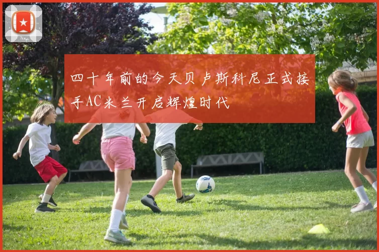 四十年前的今天贝卢斯科尼正式接手AC米兰开启辉煌时代