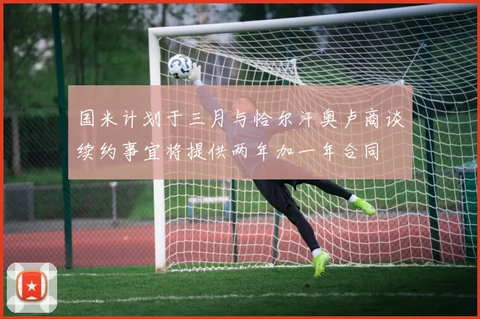 国米计划于三月与恰尔汗奥卢商谈续约事宜将提供两年加一年合同