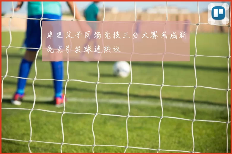 库里父子同场竞技三分大赛或成新亮点引发球迷热议