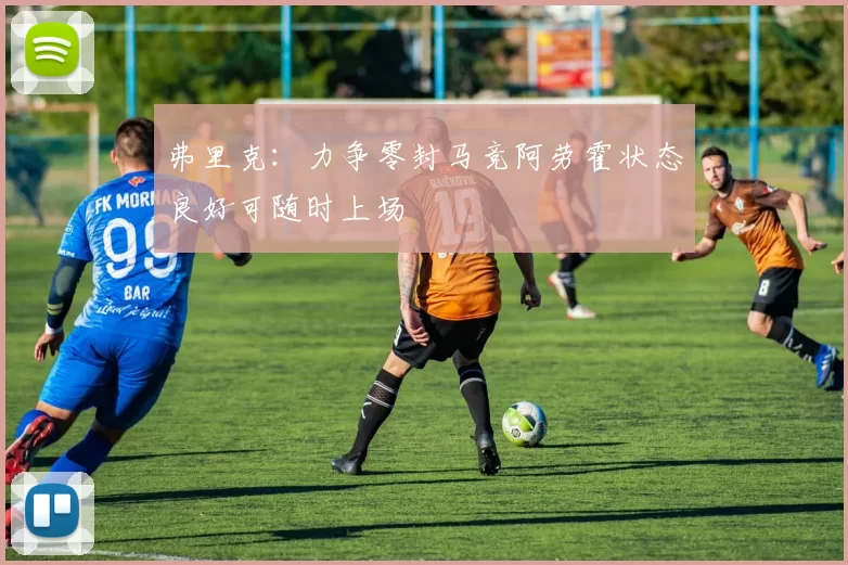 弗里克：力争零封马竞阿劳霍状态良好可随时上场