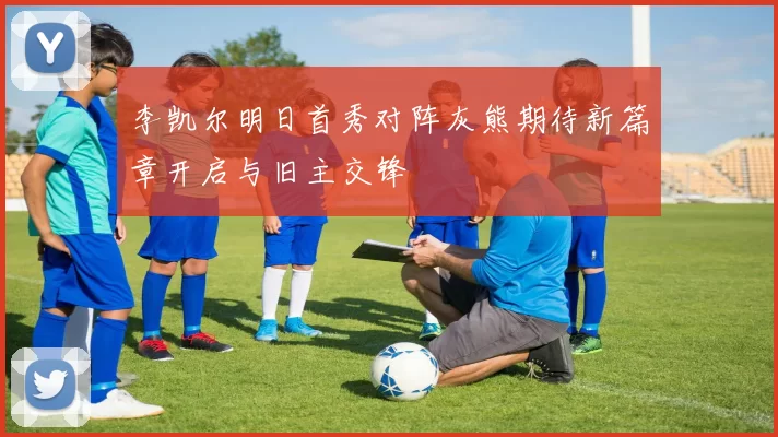 李凯尔明日首秀对阵灰熊期待新篇章开启与旧主交锋