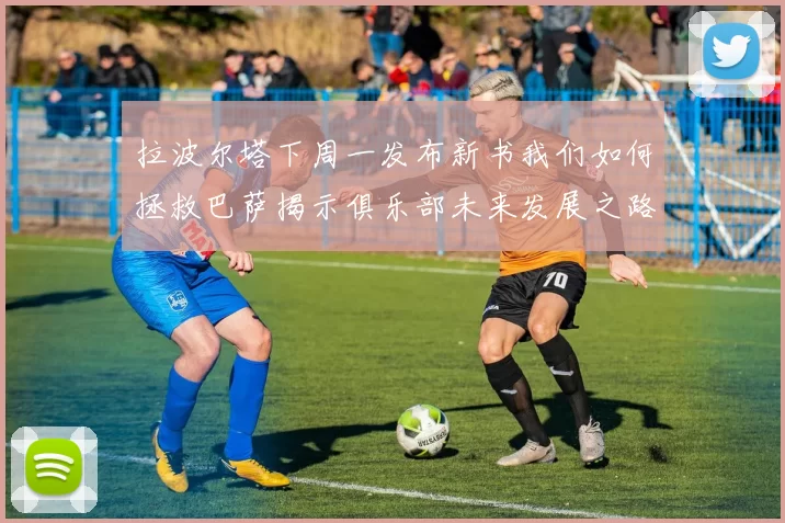 拉波尔塔下周一发布新书我们如何拯救巴萨揭示俱乐部未来发展之路