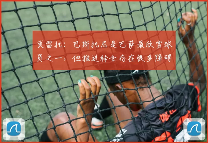 莫雷托：巴斯托尼是巴萨最欣赏球员之一，但推进转会存在很多障碍