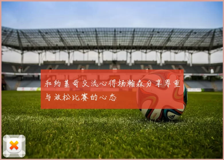 和约基奇交流心得杨瀚森分享尊重与放松比赛的心态